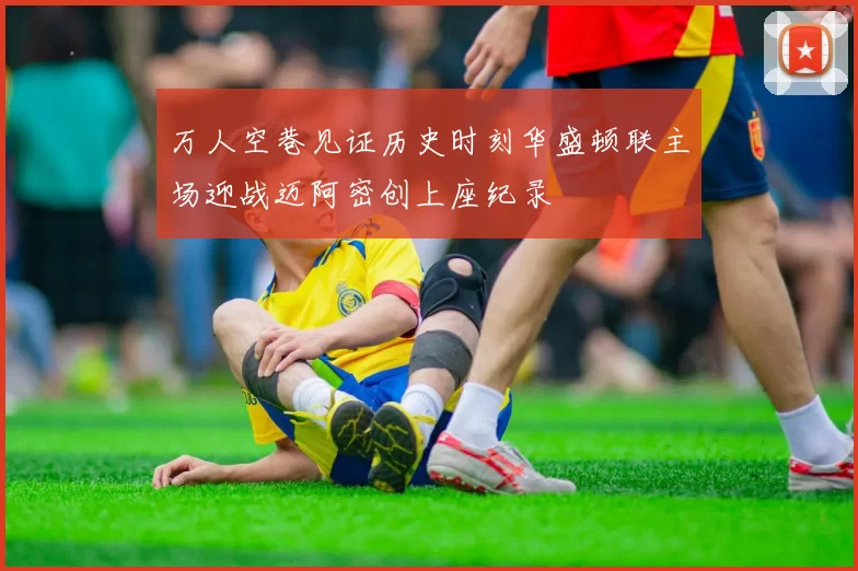 万人空巷见证历史时刻华盛顿联主场迎战迈阿密创上座纪录