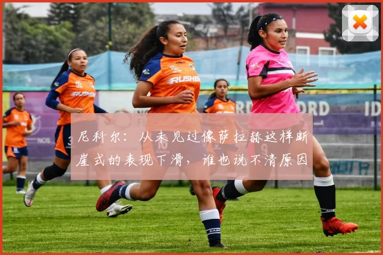 尼科尔：从未见过像萨拉赫这样断崖式的表现下滑，谁也说不清原因