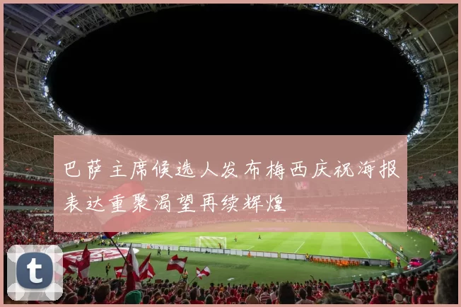 巴萨主席候选人发布梅西庆祝海报表达重聚渴望再续辉煌