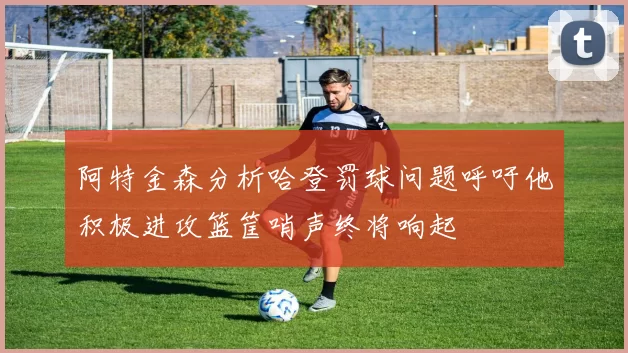 阿特金森分析哈登罚球问题呼吁他积极进攻篮筐哨声终将响起