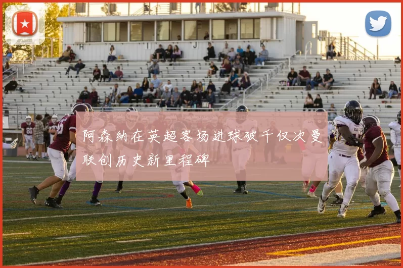 阿森纳在英超客场进球破千仅次曼联创历史新里程碑