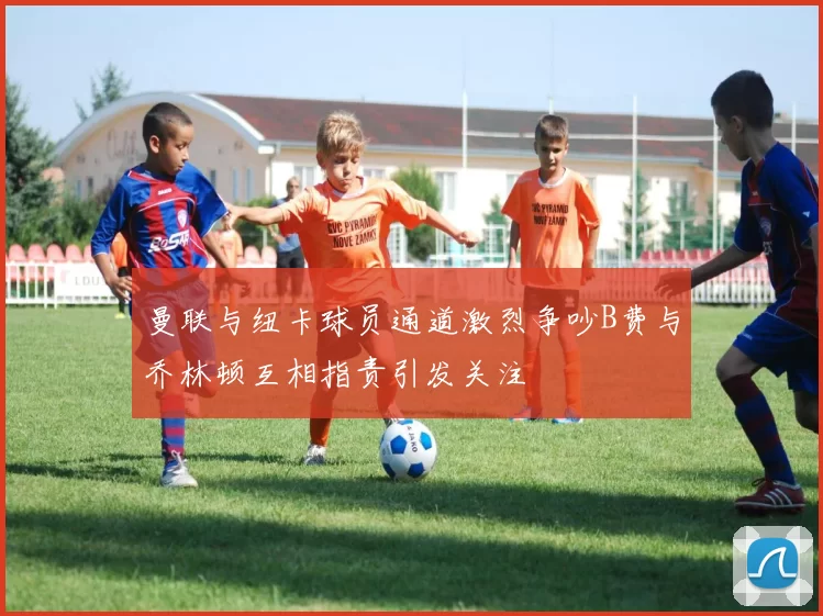 曼联与纽卡球员通道激烈争吵B费与乔林顿互相指责引发关注