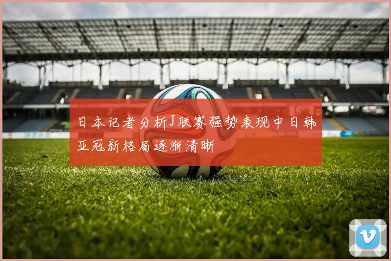 日本记者分析J联赛强势表现中日韩亚冠新格局逐渐清晰