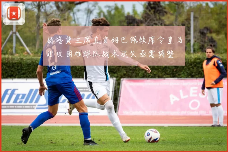 赫塔费主席直言姆巴佩缺席令皇马进攻困难球队战术迷失亟需调整