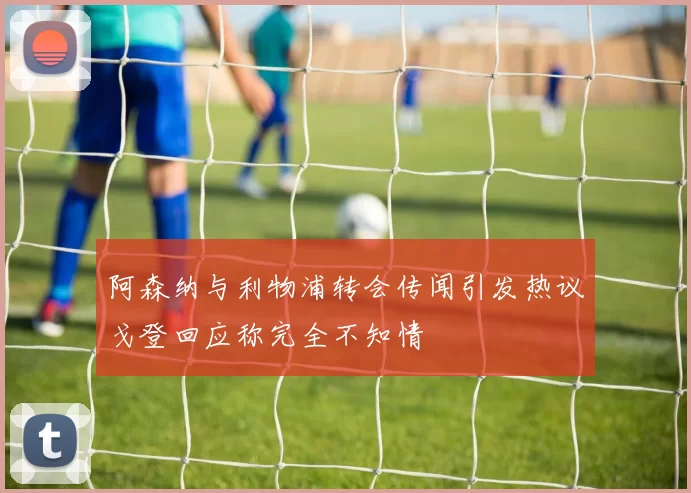 阿森纳与利物浦转会传闻引发热议戈登回应称完全不知情