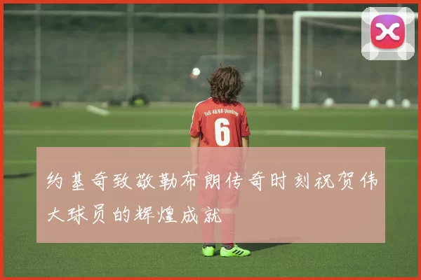 约基奇致敬勒布朗传奇时刻祝贺伟大球员的辉煌成就