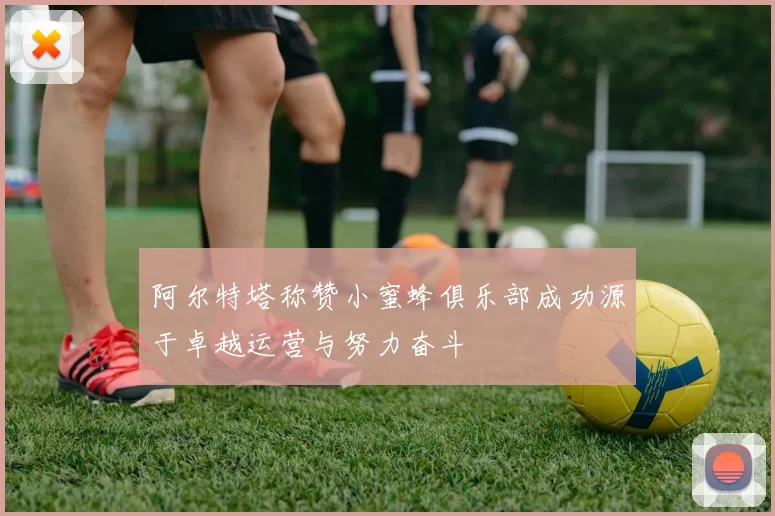阿尔特塔称赞小蜜蜂俱乐部成功源于卓越运营与努力奋斗