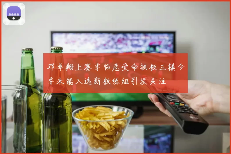 邓卓翔上赛季临危受命执教三镇今季未能入选新教练组引发关注