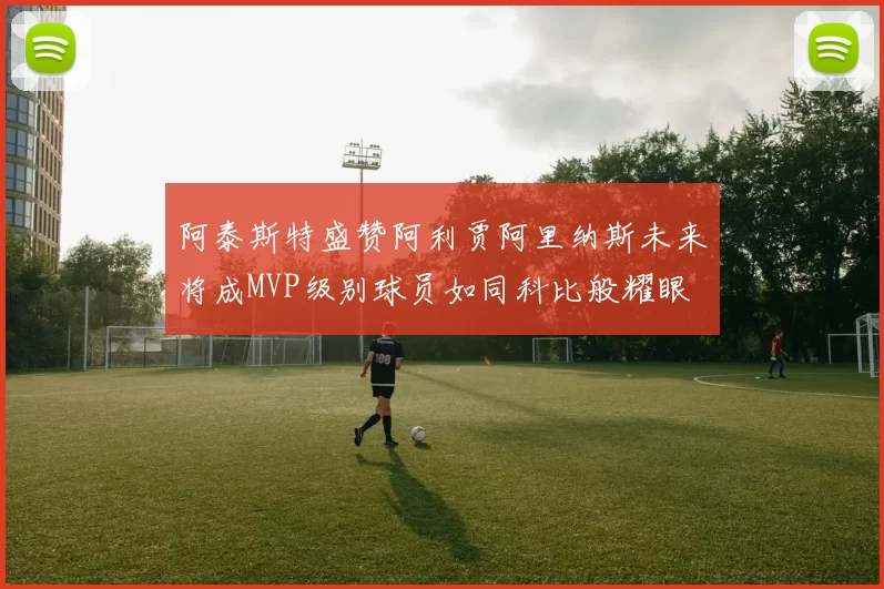 阿泰斯特盛赞阿利贾阿里纳斯未来将成MVP级别球员如同科比般耀眼