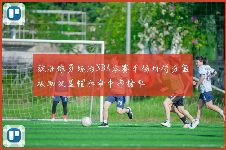 欧洲球员统治NBA本赛季场均得分篮板助攻盖帽和命中率榜单