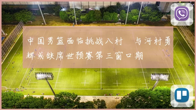 中国男篮面临挑战八村塁与河村勇辉或缺席世预赛第三窗口期