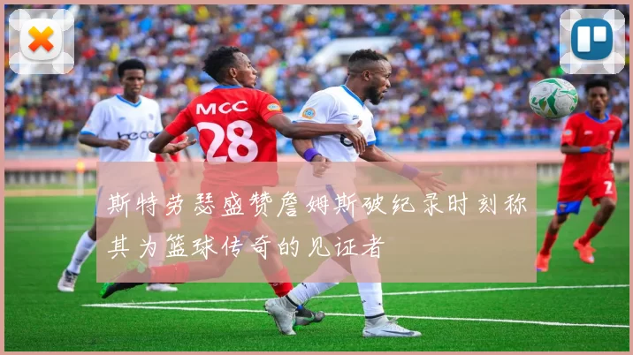 斯特劳瑟盛赞詹姆斯破纪录时刻称其为篮球传奇的见证者
