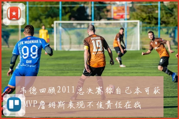 韦德回顾2011总决赛称自己本可获FMVP詹姆斯表现不佳责任在我