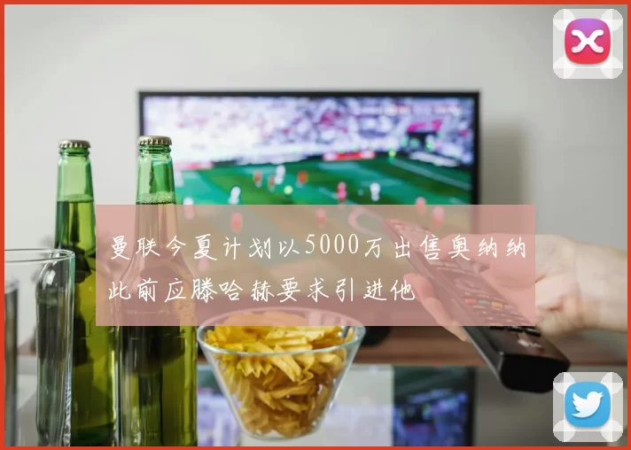 曼联今夏计划以5000万出售奥纳纳此前应滕哈赫要求引进他
