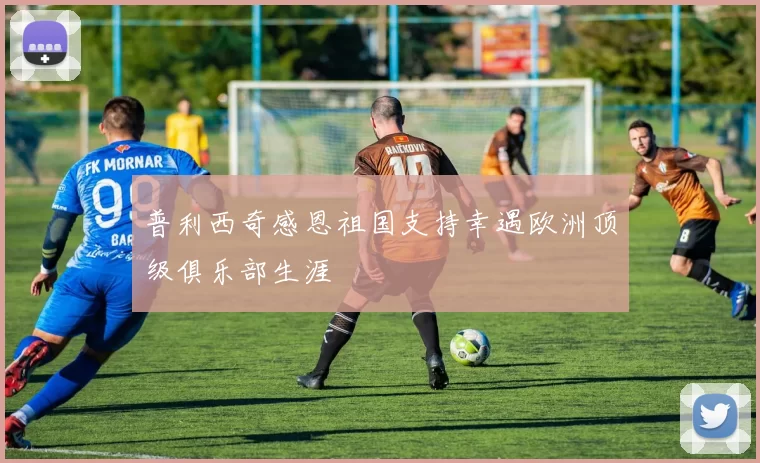 普利西奇感恩祖国支持幸遇欧洲顶级俱乐部生涯