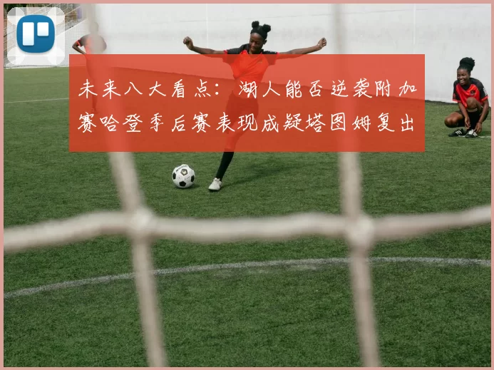 未来八大看点：湖人能否逆袭附加赛哈登季后赛表现成疑塔图姆复出能否助力球队