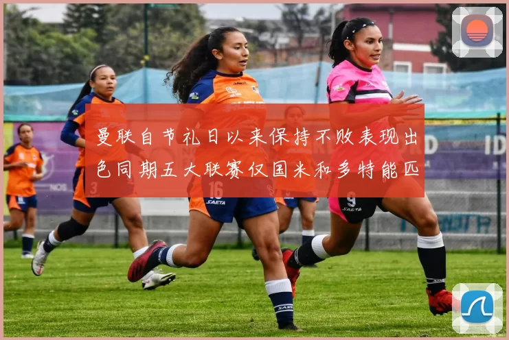 曼联自节礼日以来保持不败表现出色同期五大联赛仅国米和多特能匹敌