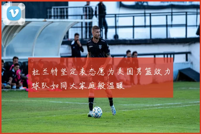 杜兰特坚定表态愿为美国男篮效力球队如同大家庭般温暖