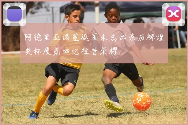 阿德里亚诺重返国米总部亲历辉煌奖杯展览回忆往昔荣耀