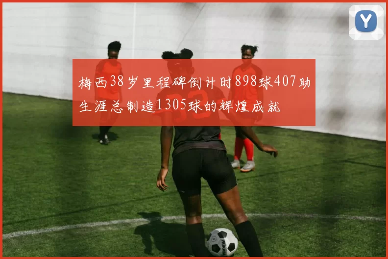 梅西38岁里程碑倒计时898球407助生涯总制造1305球的辉煌成就