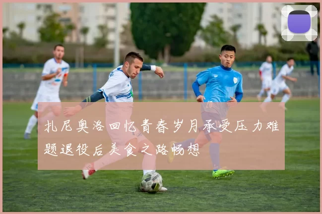 扎尼奥洛回忆青春岁月承受压力难题退役后美食之路畅想