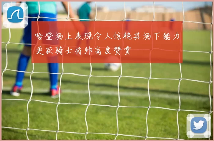 哈登场上表现令人惊艳其场下能力更获骑士将帅高度赞赏