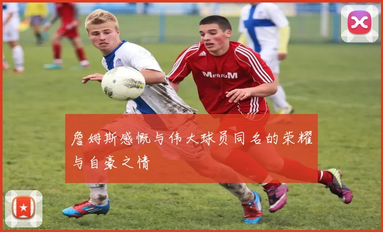 詹姆斯感慨与伟大球员同名的荣耀与自豪之情