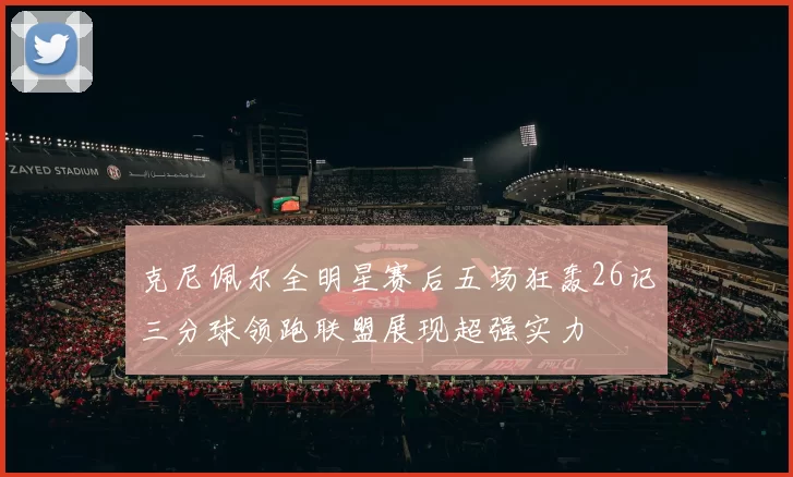 克尼佩尔全明星赛后五场狂轰26记三分球领跑联盟展现超强实力