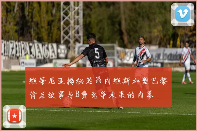 维蒂尼亚揭秘若昂内维斯加盟巴黎背后故事与B费竞争未果的内幕