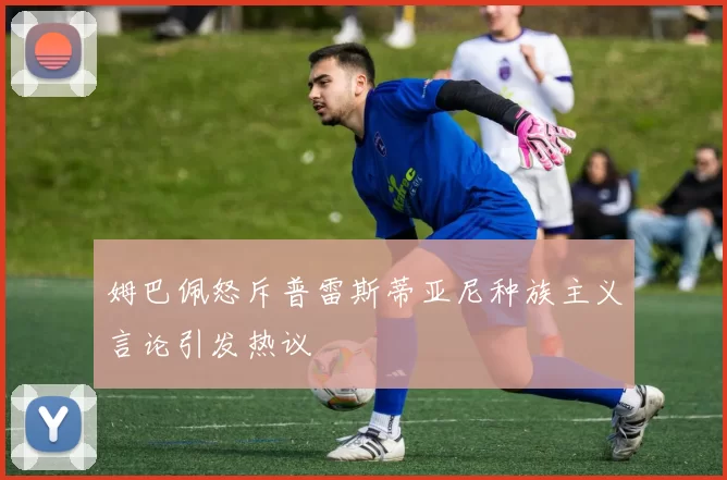 姆巴佩怒斥普雷斯蒂亚尼种族主义言论引发热议