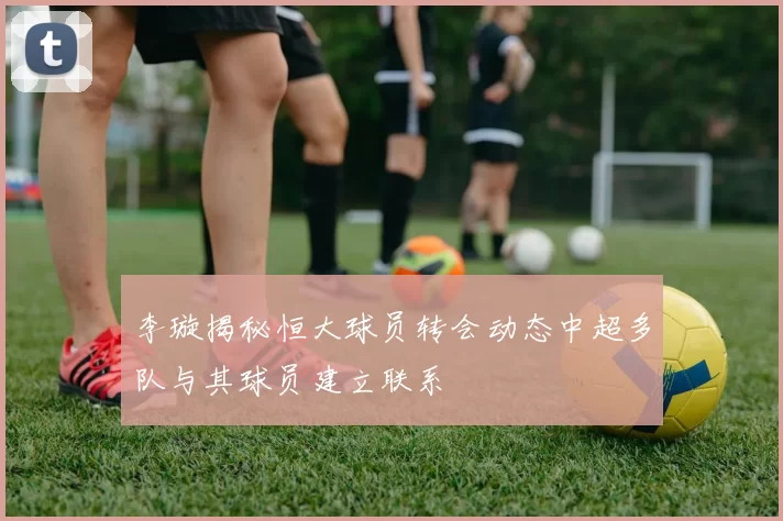 李璇揭秘恒大球员转会动态中超多队与其球员建立联系