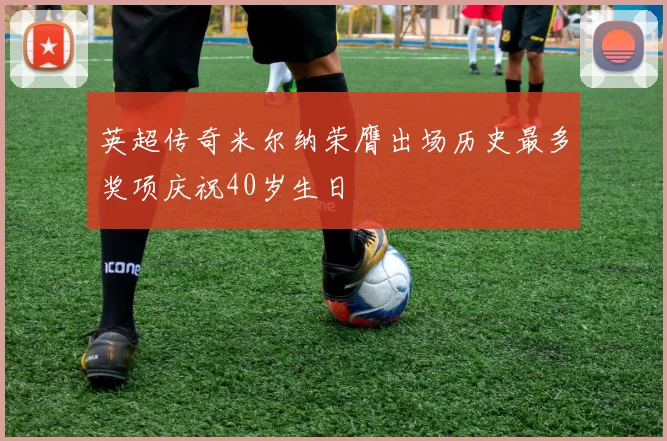 英超传奇米尔纳荣膺出场历史最多奖项庆祝40岁生日