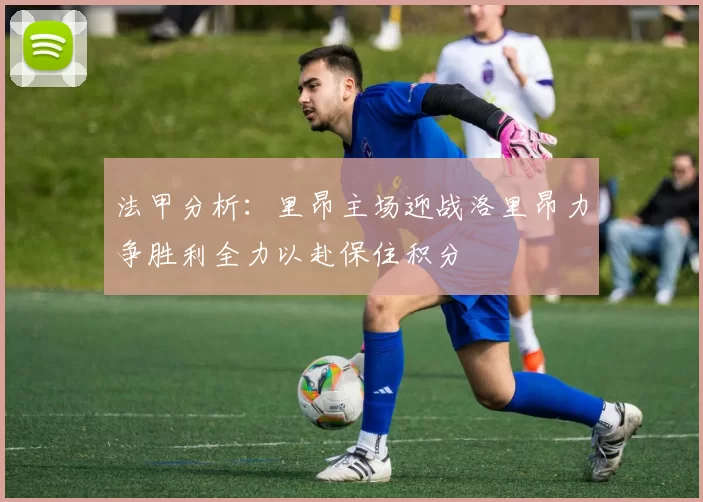 法甲分析：里昂主场迎战洛里昂力争胜利全力以赴保住积分