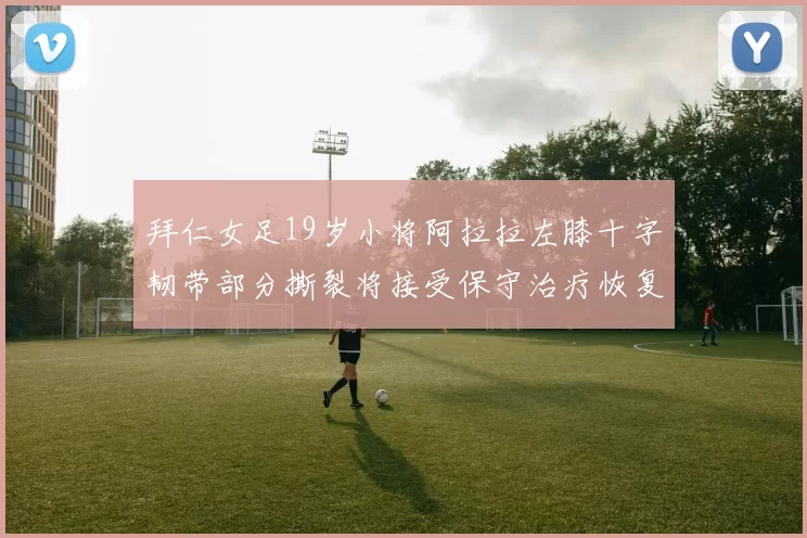 拜仁女足19岁小将阿拉拉左膝十字韧带部分撕裂将接受保守治疗恢复计划启动